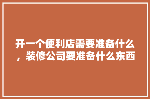 开一个便利店需要准备什么，装修公司要准备什么东西呢。 开一个便利店需要准备什么，装修公司要准备什么东西呢。 买房须知