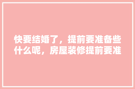 快要结婚了，提前要准备些什么呢，房屋装修提前要准备什么东西。 快要结婚了，提前要准备些什么呢，房屋装修提前要准备什么东西。 二手房