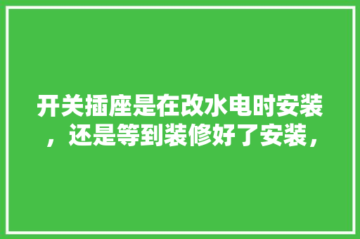 开关插座是在改水电时安装，还是等到装修好了安装，装修什么时候准备插座最好。 开关插座是在改水电时安装，还是等到装修好了安装，装修什么时候准备插座最好。 装修知识