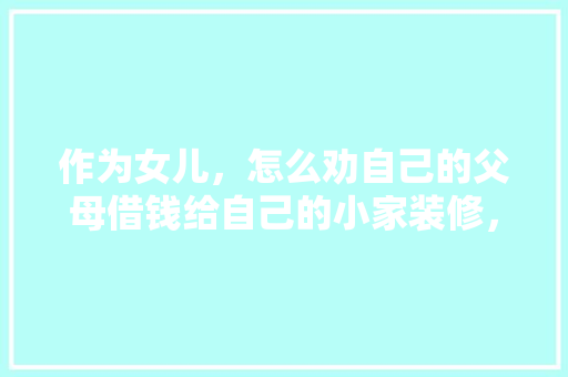 作为女儿，怎么劝自己的父母借钱给自己的小家装修，为父母装修要准备什么东西。 作为女儿，怎么劝自己的父母借钱给自己的小家装修，为父母装修要准备什么东西。 家居装饰