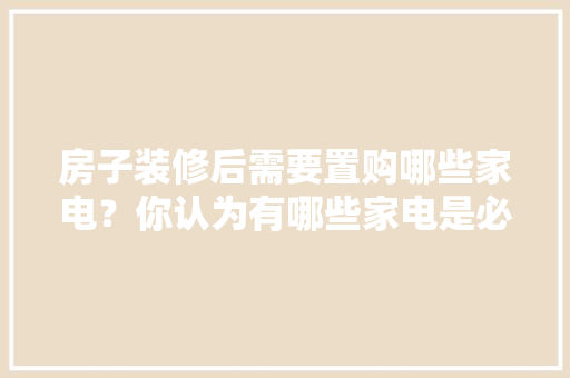 房子装修后需要置购哪些家电？你认为有哪些家电是必须买的？ 	 	 	 	 	 	 	 	 	，装修房子前的准备什么好呢。 房子装修后需要置购哪些家电？你认为有哪些家电是必须买的？ 	 	 	 	 	 	 	 	 	，装修房子前的准备什么好呢。 家居设计
