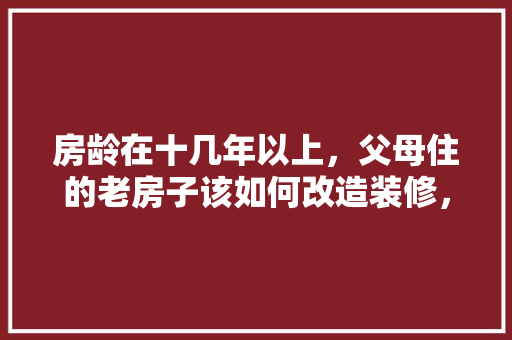 房龄在十几年以上，父母住的老房子该如何改造装修，年后装修应该准备什么东西。 房龄在十几年以上，父母住的老房子该如何改造装修，年后装修应该准备什么东西。 二手房