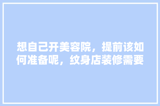 想自己开美容院，提前该如何准备呢，纹身店装修需要准备什么东西。 想自己开美容院，提前该如何准备呢，纹身店装修需要准备什么东西。 买房须知