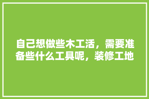 自己想做些木工活，需要准备些什么工具呢，装修工地前准备什么工具好。 自己想做些木工活，需要准备些什么工具呢，装修工地前准备什么工具好。 家居装饰