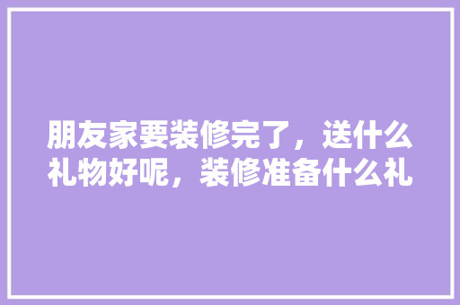 朋友家要装修完了，送什么礼物好呢，装修准备什么礼物最好呢。 朋友家要装修完了，送什么礼物好呢，装修准备什么礼物最好呢。 二手房