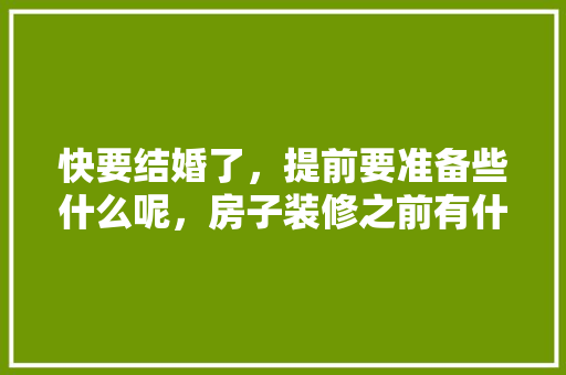 快要结婚了，提前要准备些什么呢，房子装修之前有什么准备工作。 快要结婚了，提前要准备些什么呢，房子装修之前有什么准备工作。 装修知识