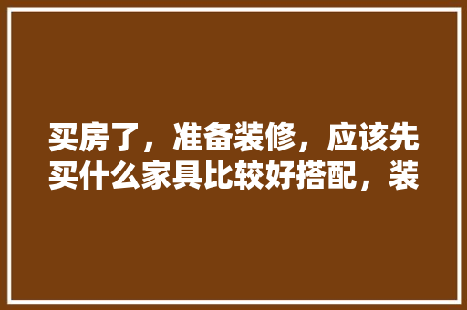 买房了，准备装修，应该先买什么家具比较好搭配，装修前的家具准备什么材料。 买房了，准备装修，应该先买什么家具比较好搭配，装修前的家具准备什么材料。 装修知识