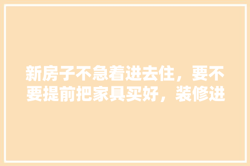 新房子不急着进去住，要不要提前把家具买好，装修进家具前做什么准备工作。 新房子不急着进去住，要不要提前把家具买好，装修进家具前做什么准备工作。 二手房