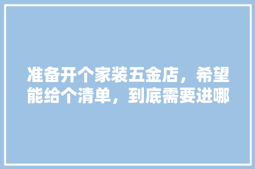准备开个家装五金店，希望能给个清单，到底需要进哪些货，谢谢各位，装修穿管要准备什么材料。 准备开个家装五金店，希望能给个清单，到底需要进哪些货，谢谢各位，装修穿管要准备什么材料。 家居装饰