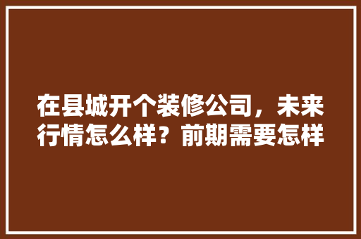 在县城开个装修公司，未来行情怎么样？前期需要怎样做，装修前期准备什么工作好呢。 在县城开个装修公司，未来行情怎么样？前期需要怎样做，装修前期准备什么工作好呢。 家居装饰