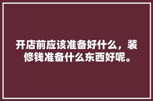 开店前应该准备好什么，装修钱准备什么东西好呢。 开店前应该准备好什么，装修钱准备什么东西好呢。 家居装饰
