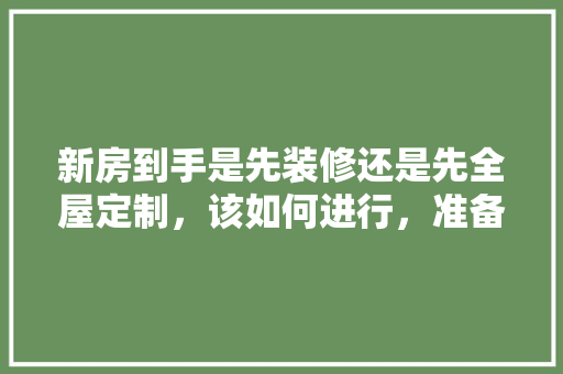 新房到手是先装修还是先全屋定制，该如何进行，准备装修先准备什么东西呢。 新房到手是先装修还是先全屋定制，该如何进行，准备装修先准备什么东西呢。 家居装饰