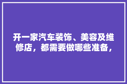 开一家汽车装饰、美容及维修店，都需要做哪些准备，开店需要准备什么装修材料。 开一家汽车装饰、美容及维修店，都需要做哪些准备，开店需要准备什么装修材料。 买房须知