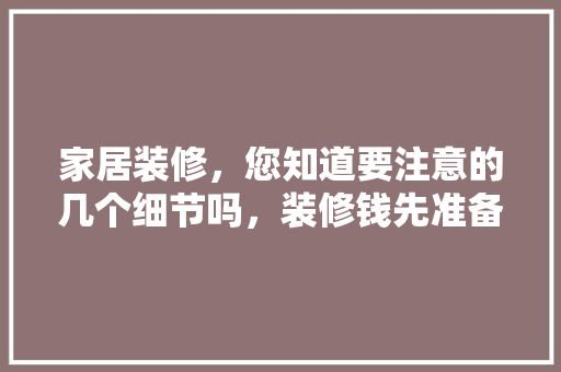 家居装修，您知道要注意的几个细节吗，装修钱先准备什么东西。 家居装修，您知道要注意的几个细节吗，装修钱先准备什么东西。 家居装饰