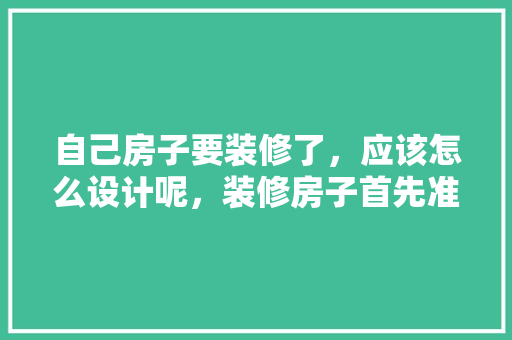 自己房子要装修了，应该怎么设计呢，装修房子首先准备什么东西。 自己房子要装修了，应该怎么设计呢，装修房子首先准备什么东西。 家居装饰