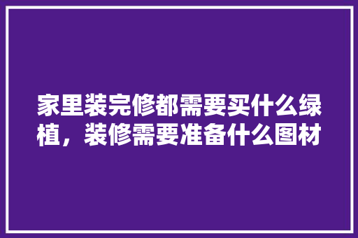 家里装完修都需要买什么绿植，装修需要准备什么图材呢视频。 家里装完修都需要买什么绿植，装修需要准备什么图材呢视频。 家居装饰