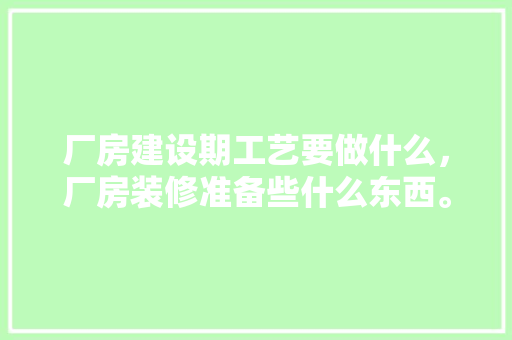 厂房建设期工艺要做什么，厂房装修准备些什么东西。 厂房建设期工艺要做什么，厂房装修准备些什么东西。 家居设计