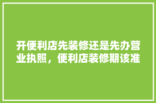 开便利店先装修还是先办营业执照，便利店装修期该准备什么东西。 开便利店先装修还是先办营业执照，便利店装修期该准备什么东西。 二手房