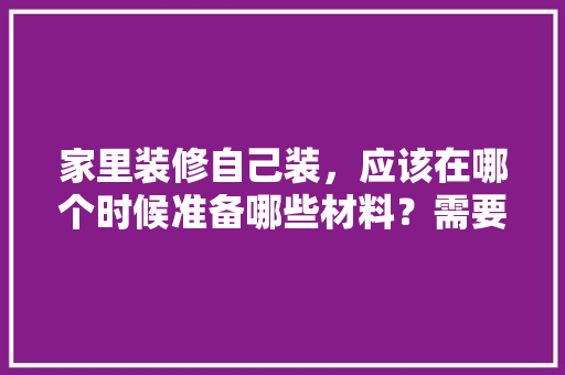 家里装修自己装，应该在哪个时候准备哪些材料？需要几个月时间，家里要装修做什么准备呢图片。 家里装修自己装，应该在哪个时候准备哪些材料？需要几个月时间，家里要装修做什么准备呢图片。 家居设计