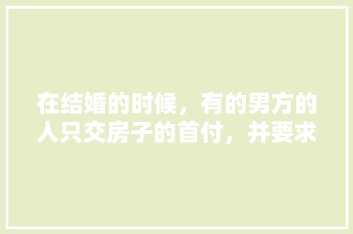 在结婚的时候，有的男方的人只交房子的首付，并要求女方装修，对此你怎么看，结婚装修男方准备什么东西。 在结婚的时候，有的男方的人只交房子的首付，并要求女方装修，对此你怎么看，结婚装修男方准备什么东西。 家居设计