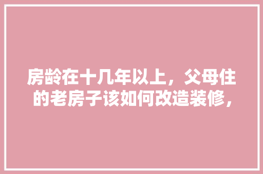 房龄在十几年以上，父母住的老房子该如何改造装修，年后需要准备什么装修材料。 房龄在十几年以上，父母住的老房子该如何改造装修，年后需要准备什么装修材料。 装修知识