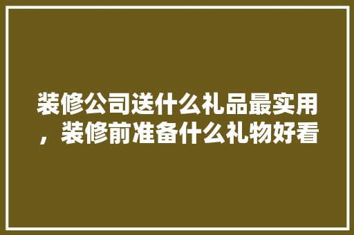 装修公司送什么礼品最实用，装修前准备什么礼物好看图片。 装修公司送什么礼品最实用，装修前准备什么礼物好看图片。 二手房