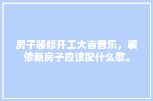 房子装修开工大吉音乐，装修新房子应该配什么歌。 房子装修开工大吉音乐，装修新房子应该配什么歌。 二手房