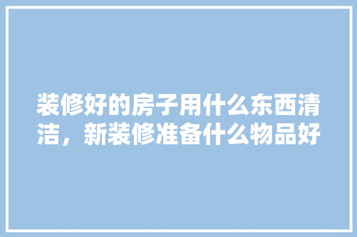 装修好的房子用什么东西清洁，新装修准备什么物品好呢图片。 装修好的房子用什么东西清洁，新装修准备什么物品好呢图片。 二手房