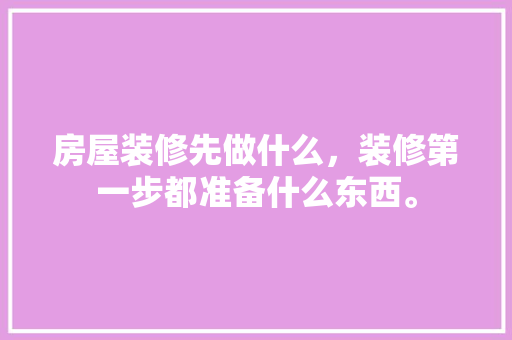 房屋装修先做什么，装修第一步都准备什么东西。 房屋装修先做什么，装修第一步都准备什么东西。 买房须知