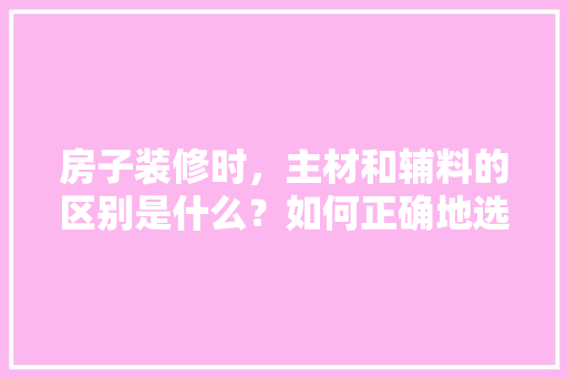 房子装修时，主材和辅料的区别是什么？如何正确地选择全包、半包，装修需要准备什么建材呢。 房子装修时，主材和辅料的区别是什么？如何正确地选择全包、半包，装修需要准备什么建材呢。 家居装饰