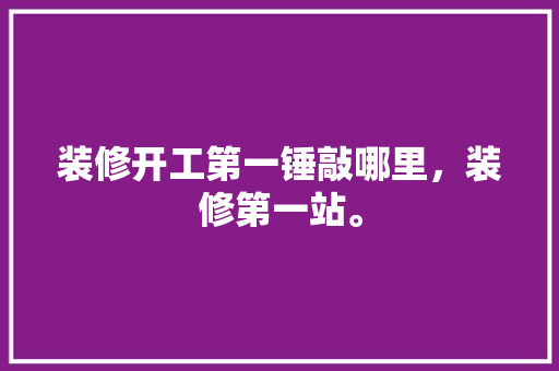 装修开工第一锤敲哪里，装修第一站。 装修开工第一锤敲哪里，装修第一站。 装修知识