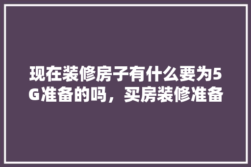 现在装修房子有什么要为5G准备的吗，买房装修准备什么材料好。 现在装修房子有什么要为5G准备的吗，买房装修准备什么材料好。 买房须知