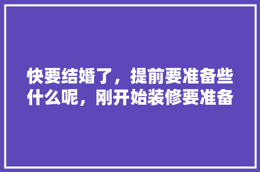 快要结婚了，提前要准备些什么呢，刚开始装修要准备什么东西。 快要结婚了，提前要准备些什么呢，刚开始装修要准备什么东西。 买房须知