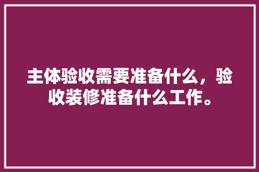 主体验收需要准备什么，验收装修准备什么工作。 主体验收需要准备什么，验收装修准备什么工作。 家居装饰