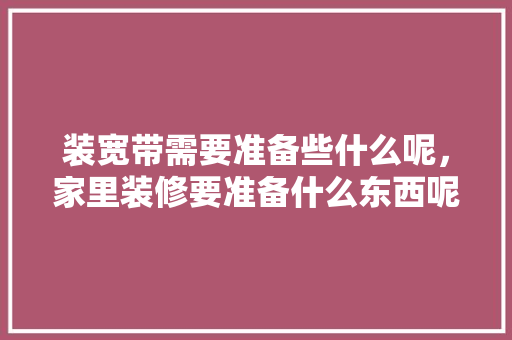 装宽带需要准备些什么呢，家里装修要准备什么东西呢。 装宽带需要准备些什么呢，家里装修要准备什么东西呢。 装修知识