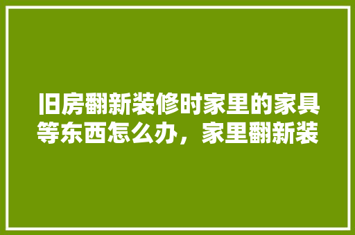 旧房翻新装修时家里的家具等东西怎么办，家里翻新装修准备什么东西。 旧房翻新装修时家里的家具等东西怎么办，家里翻新装修准备什么东西。 家居设计