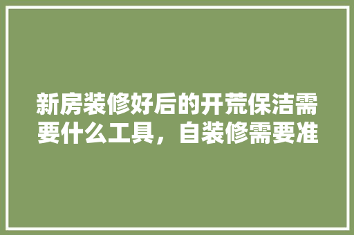 新房装修好后的开荒保洁需要什么工具，自装修需要准备什么工具呢。 新房装修好后的开荒保洁需要什么工具，自装修需要准备什么工具呢。 家居设计