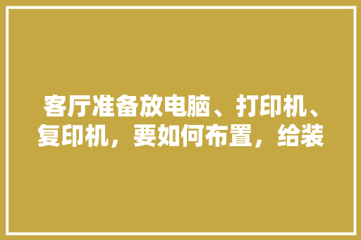 客厅准备放电脑、打印机、复印机，要如何布置，给装修队准备什么东西好。 客厅准备放电脑、打印机、复印机，要如何布置，给装修队准备什么东西好。 买房须知