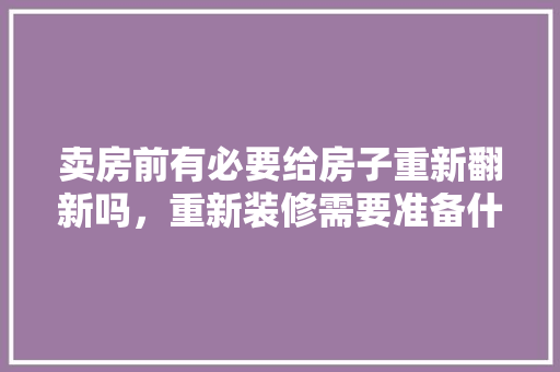 卖房前有必要给房子重新翻新吗，重新装修需要准备什么东西。 卖房前有必要给房子重新翻新吗，重新装修需要准备什么东西。 家居设计