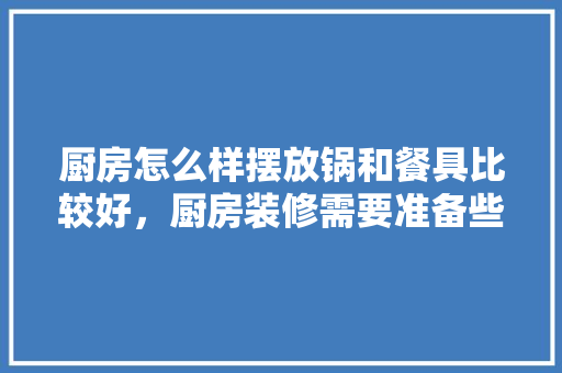 厨房怎么样摆放锅和餐具比较好，厨房装修需要准备些什么东西。 厨房怎么样摆放锅和餐具比较好，厨房装修需要准备些什么东西。 家居设计