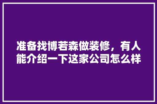 准备找博若森做装修，有人能介绍一下这家公司怎么样吗，去看装修公司准备什么东西。 准备找博若森做装修，有人能介绍一下这家公司怎么样吗，去看装修公司准备什么东西。 买房须知