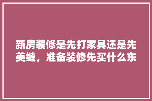 新房装修是先打家具还是先美缝，准备装修先买什么东西。 新房装修是先打家具还是先美缝，准备装修先买什么东西。 家居设计