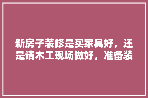 新房子装修是买家具好，还是请木工现场做好，准备装修房子最先买什么东西。 新房子装修是买家具好，还是请木工现场做好，准备装修房子最先买什么东西。 买房须知