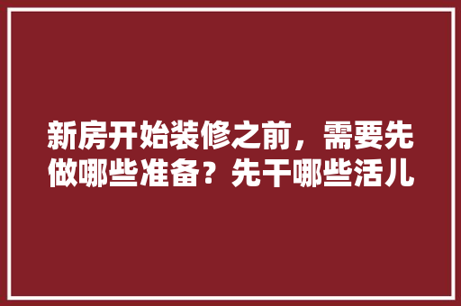 新房开始装修之前，需要先做哪些准备？先干哪些活儿，装修开工前准备什么东西。 新房开始装修之前，需要先做哪些准备？先干哪些活儿，装修开工前准备什么东西。 二手房