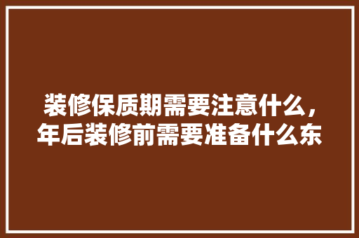装修保质期需要注意什么，年后装修前需要准备什么东西。 装修保质期需要注意什么，年后装修前需要准备什么东西。 家居设计