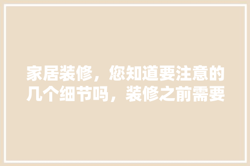 家居装修，您知道要注意的几个细节吗，装修之前需要做哪些准备。 家居装修，您知道要注意的几个细节吗，装修之前需要做哪些准备。 家居装饰