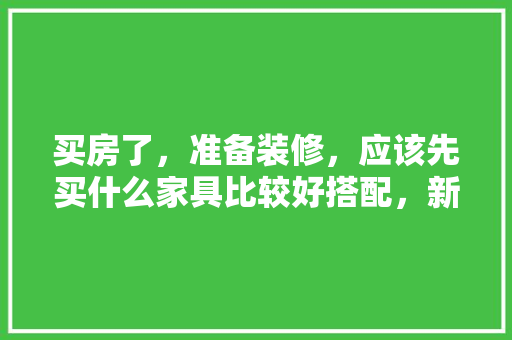 买房了，准备装修，应该先买什么家具比较好搭配，新家装修先准备什么东西。 买房了，准备装修，应该先买什么家具比较好搭配，新家装修先准备什么东西。 家居设计
