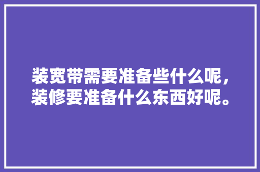 装宽带需要准备些什么呢，装修要准备什么东西好呢。 装宽带需要准备些什么呢，装修要准备什么东西好呢。 装修知识