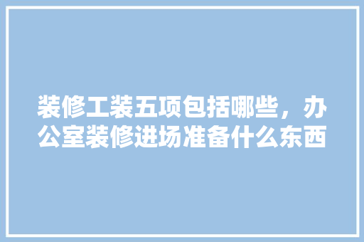 装修工装五项包括哪些，办公室装修进场准备什么东西。 装修工装五项包括哪些，办公室装修进场准备什么东西。 二手房