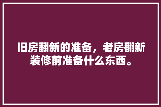 旧房翻新的准备，老房翻新装修前准备什么东西。 旧房翻新的准备，老房翻新装修前准备什么东西。 二手房